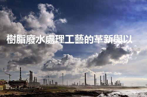 樹脂廢水處理工藝的革新與以后？